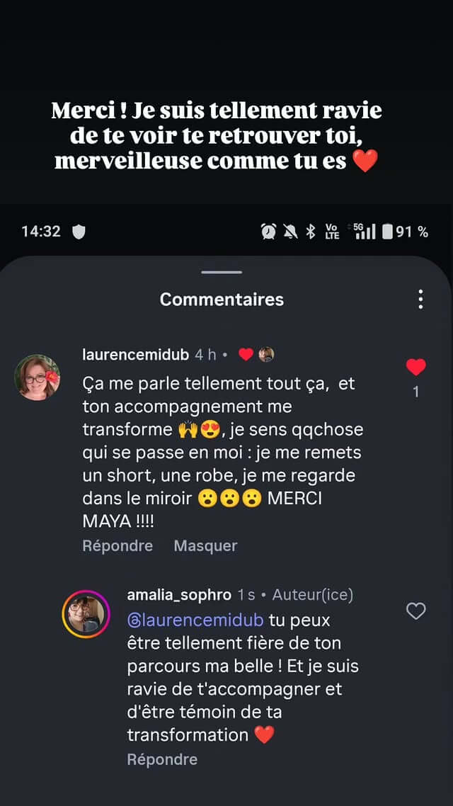 Commentaire Instagram de Laurence : « Ça me parle tellement tout ça, et ton accompagnement me transforme, je sens qqchose qui se passen moi : je me remets un short, une robe, je me regarde dans le miroir. MERCI MAYA !!!! »