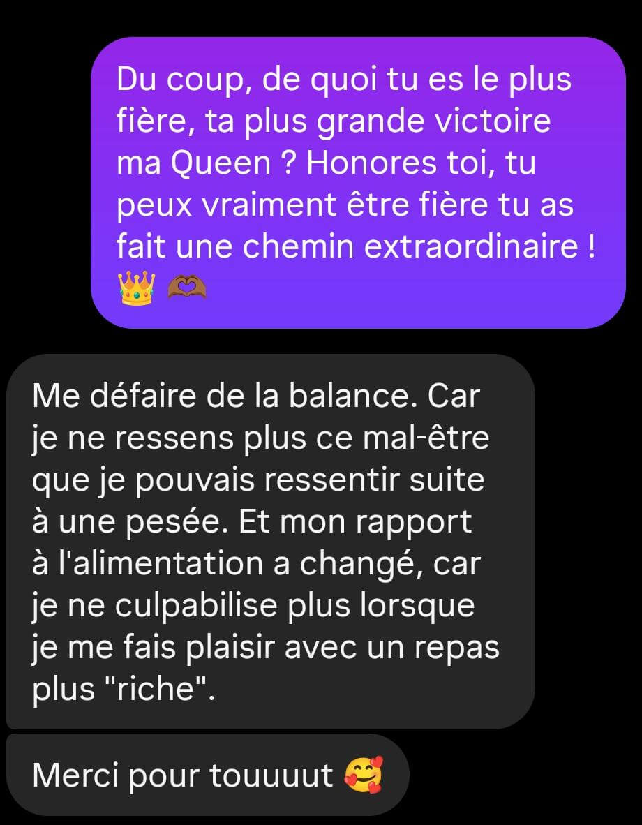 Témoignage d'une cliente : « Me défaire de la balance. Car je ne ressens plus ce mal-être que je pouvais ressentir suite à une pesée. Mon rapport à l'alimentation a changé, je ne culpabilise plus lorsque je me fais plaisir avec un repas plus riche. Merci pour tout »